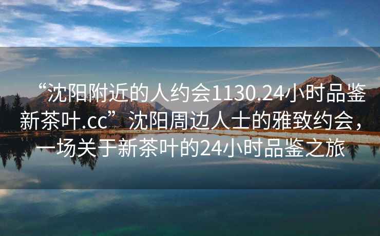 “沈陽(yáng)附近的人約會(huì )1130.24小時(shí)品鑒新茶葉.cc”沈陽(yáng)周邊人士的雅致約會(huì )，一場(chǎng)關(guān)于新茶葉的24小時(shí)品鑒之旅