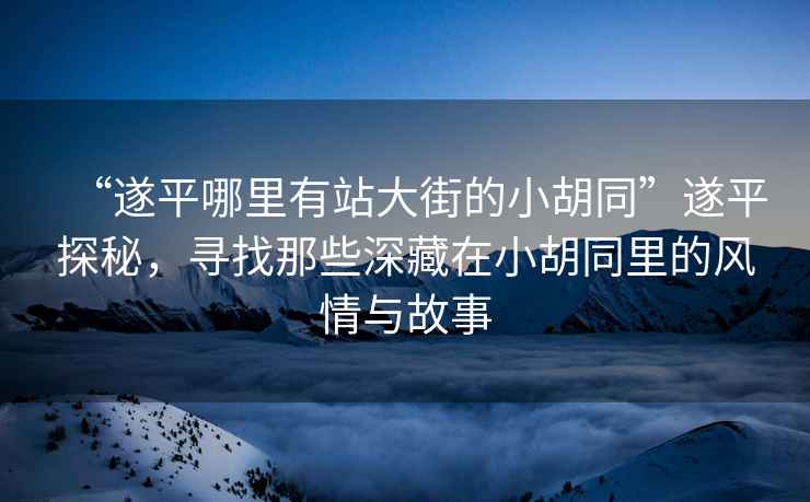 “遂平哪里有站大街的小胡同”遂平探秘，尋找那些深藏在小胡同里的風(fēng)情與故事