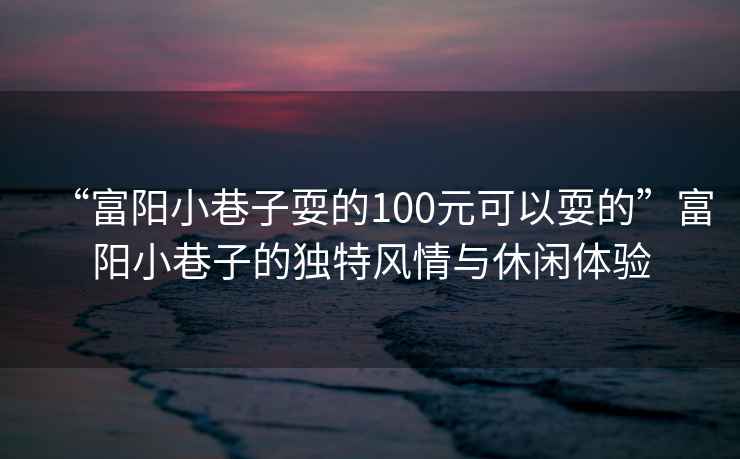 “富陽(yáng)小巷子耍的100元可以耍的”富陽(yáng)小巷子的獨特風(fēng)情與休閑體驗