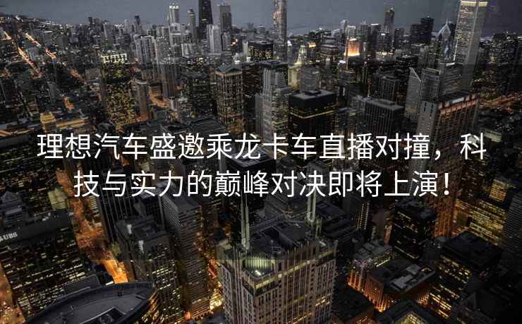 理想汽車(chē)盛邀乘龍卡車(chē)直播對撞，科技與實(shí)力的巔峰對決即將上演！