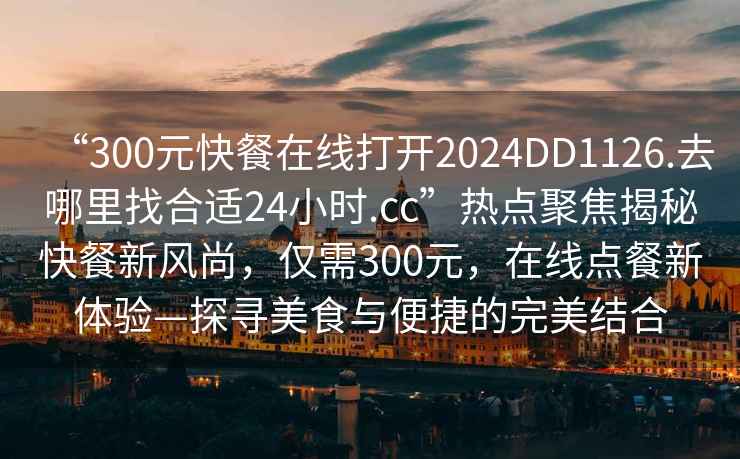 “300元快餐在線(xiàn)打開(kāi)2024DD1126.去哪里找合適24小時(shí).cc”熱點(diǎn)聚焦揭秘快餐新風(fēng)尚，僅需300元，在線(xiàn)點(diǎn)餐新體驗—探尋美食與便捷的完美結合