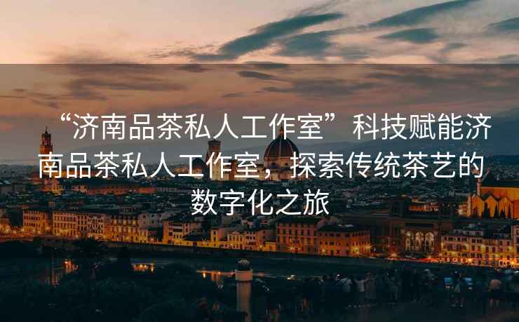 “濟南品茶私人工作室”科技賦能濟南品茶私人工作室，探索傳統茶藝的數字化之旅