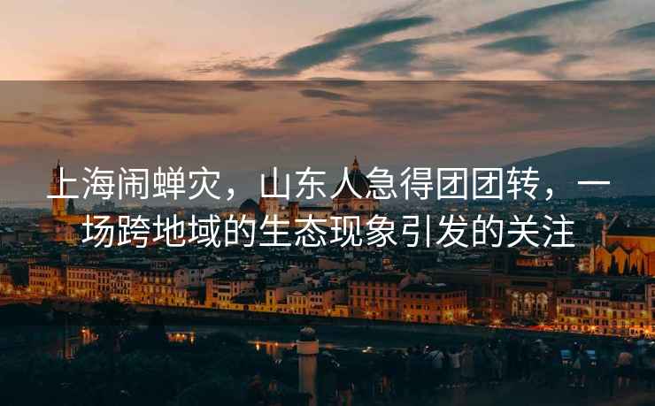 上海鬧蟬災，山東人急得團團轉，一場(chǎng)跨地域的生態(tài)現象引發(fā)的關(guān)注