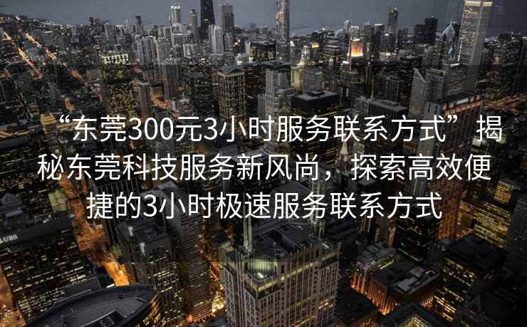 “東莞300元3小時(shí)服務(wù)聯(lián)系方式”揭秘東莞科技服務(wù)新風(fēng)尚，探索高效便捷的3小時(shí)極速服務(wù)聯(lián)系方式
