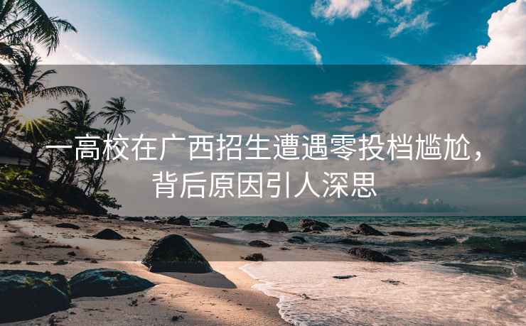 一高校在廣西招生遭遇零投檔尷尬，背后原因引人深思