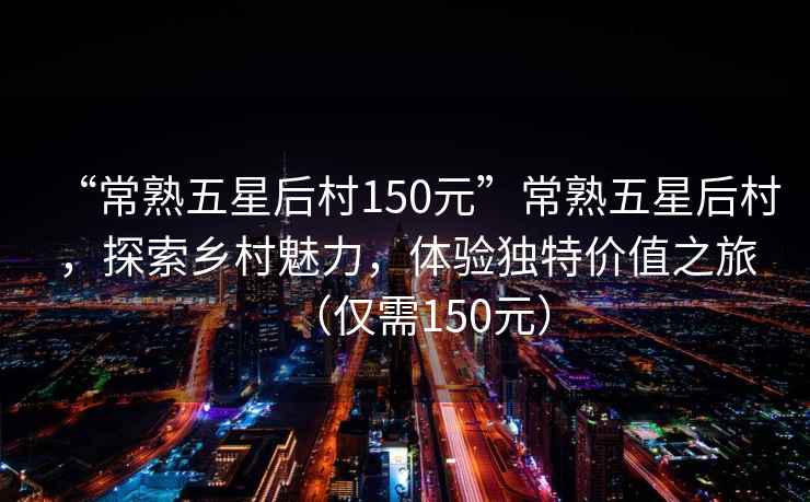“常熟五星后村150元”常熟五星后村，探索鄉村魅力，體驗獨特價(jià)值之旅（僅需150元）