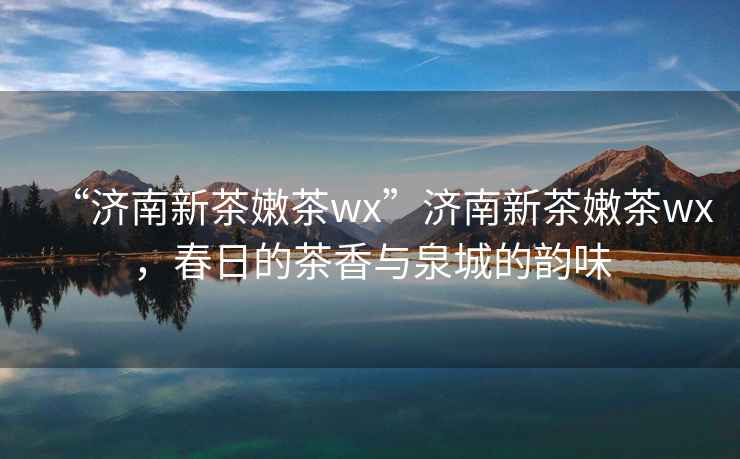 “濟南新茶嫩茶wx”濟南新茶嫩茶wx，春日的茶香與泉城的韻味