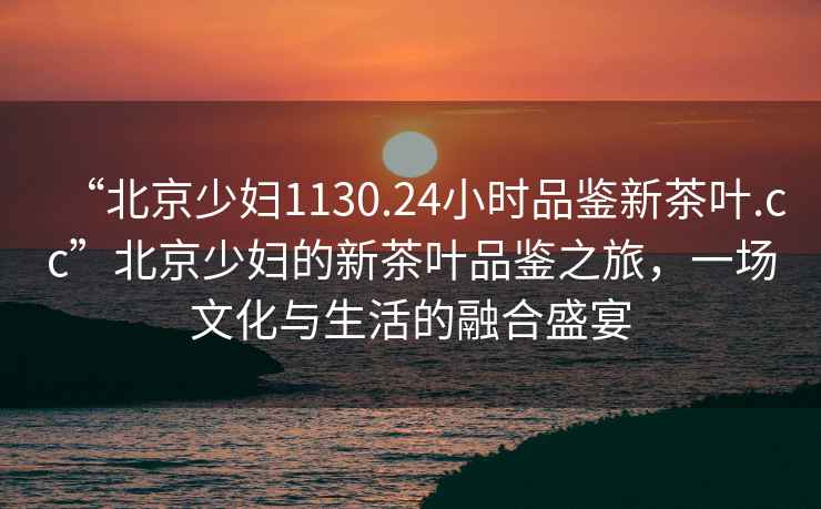 “北京少婦1130.24小時(shí)品鑒新茶葉.cc”北京少婦的新茶葉品鑒之旅，一場(chǎng)文化與生活的融合盛宴
