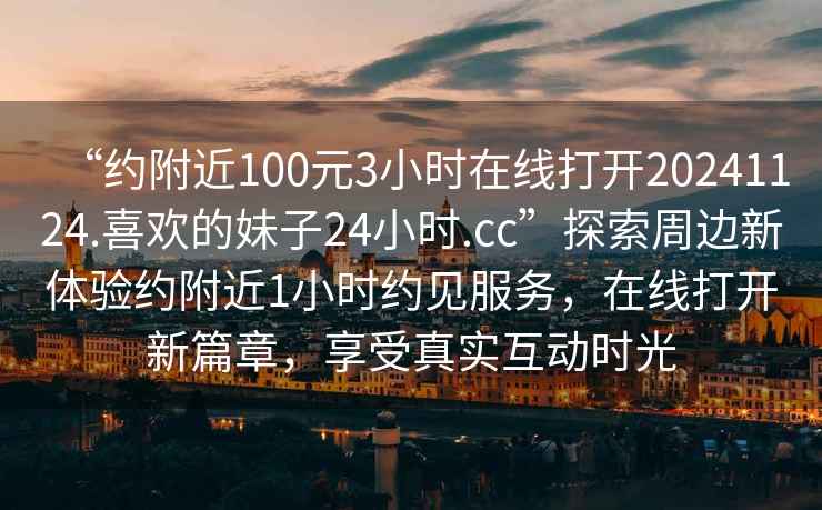 “約附近100元3小時(shí)在線(xiàn)打開(kāi)20241124.喜歡的妹子24小時(shí).cc”探索周邊新體驗約附近1小時(shí)約見(jiàn)服務(wù)，在線(xiàn)打開(kāi)新篇章，享受真實(shí)互動(dòng)時(shí)光