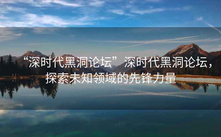 “深時(shí)代黑洞論壇”深時(shí)代黑洞論壇，探索未知領(lǐng)域的先鋒力量