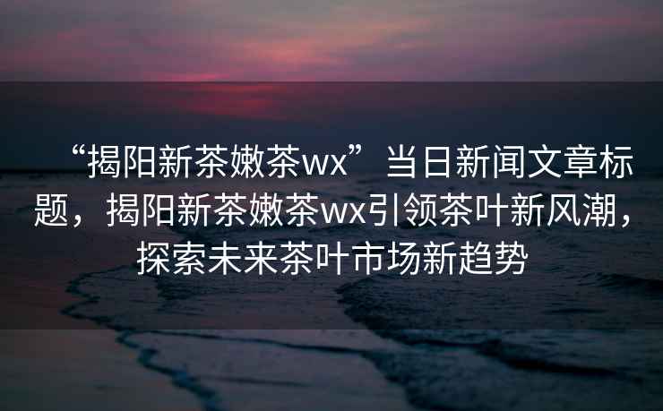 “揭陽(yáng)新茶嫩茶wx”當日新聞文章標題，揭陽(yáng)新茶嫩茶wx引領(lǐng)茶葉新風(fēng)潮，探索未來(lái)茶葉市場(chǎng)新趨勢