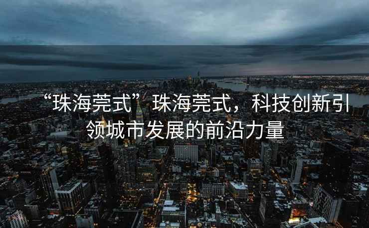 “珠海莞式”珠海莞式，科技創(chuàng  )新引領(lǐng)城市發(fā)展的前沿力量