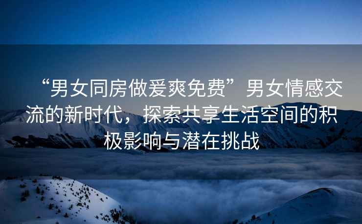 “男女同房做爰爽免費”男女情感交流的新時(shí)代，探索共享生活空間的積極影響與潛在挑戰