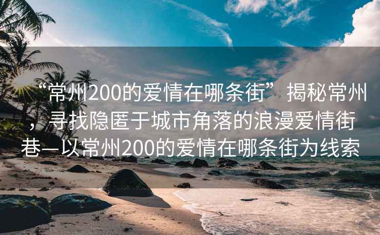 “常州200的愛(ài)情在哪條街”揭秘常州，尋找隱匿于城市角落的浪漫愛(ài)情街巷—以常州200的愛(ài)情在哪條街為線(xiàn)索
