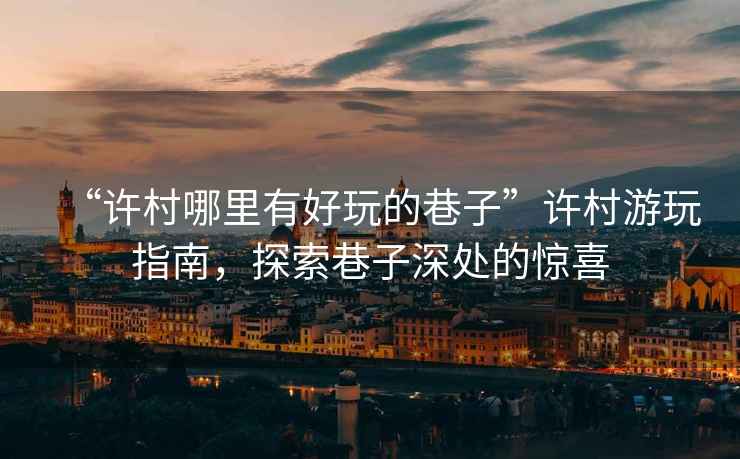“許村哪里有好玩的巷子”許村游玩指南，探索巷子深處的驚喜
