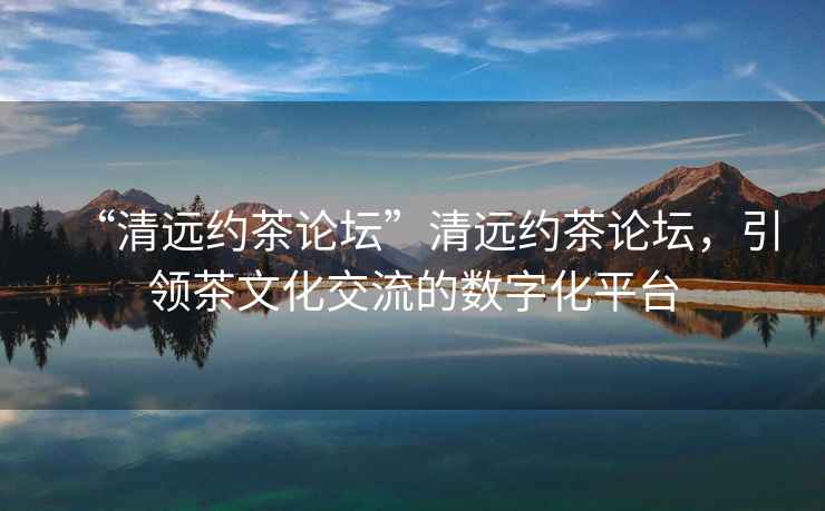 “清遠約茶論壇”清遠約茶論壇，引領(lǐng)茶文化交流的數字化平臺