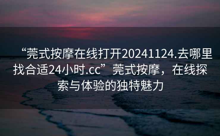 “莞式按摩在線(xiàn)打開(kāi)20241124.去哪里找合適24小時(shí).cc”莞式按摩，在線(xiàn)探索與體驗的獨特魅力