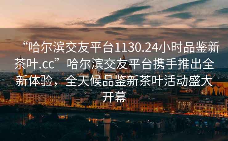 “哈爾濱交友平臺1130.24小時(shí)品鑒新茶葉.cc”哈爾濱交友平臺攜手推出全新體驗，全天候品鑒新茶葉活動(dòng)盛大開(kāi)幕