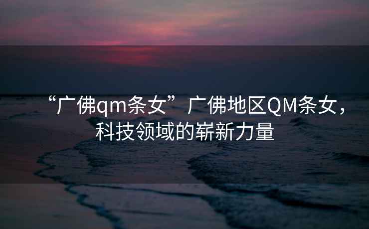 “廣佛qm條女”廣佛地區QM條女，科技領(lǐng)域的嶄新力量