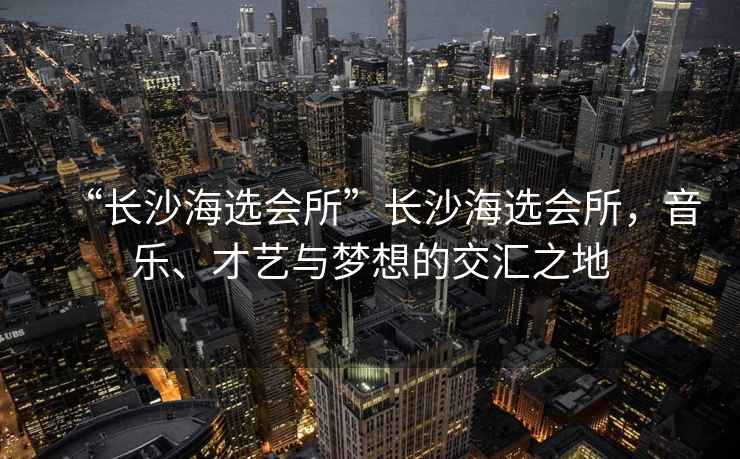 “長(cháng)沙海選會(huì )所”長(cháng)沙海選會(huì )所，音樂(lè )、才藝與夢(mèng)想的交匯之地