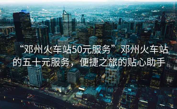“鄧州火車(chē)站50元服務(wù)”鄧州火車(chē)站的五十元服務(wù)，便捷之旅的貼心助手