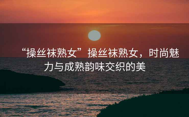 “操絲襪熟女”操絲襪熟女，時(shí)尚魅力與成熟韻味交織的美
