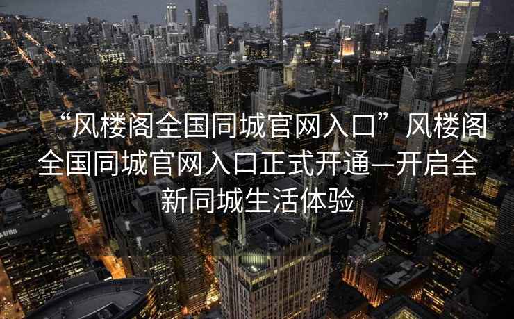 “風(fēng)樓閣全國同城官網(wǎng)入口”風(fēng)樓閣全國同城官網(wǎng)入口正式開(kāi)通—開(kāi)啟全新同城生活體驗