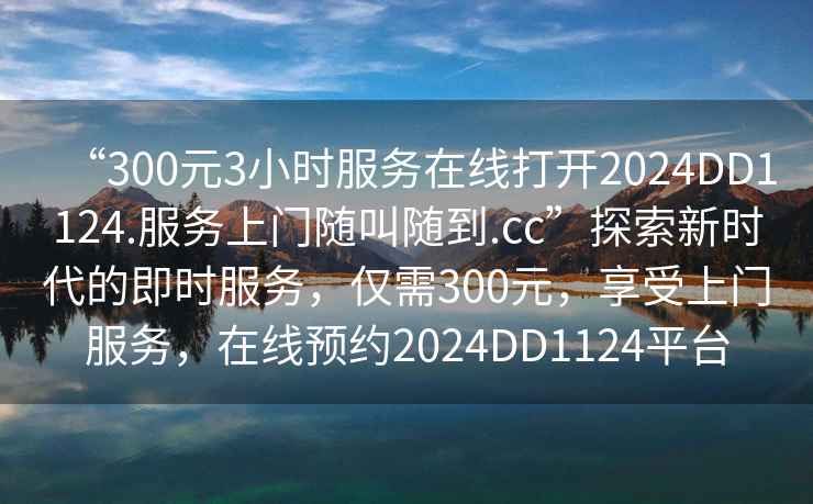 “300元3小時(shí)服務(wù)在線(xiàn)打開(kāi)2024DD1124.服務(wù)上門(mén)隨叫隨到.cc”探索新時(shí)代的即時(shí)服務(wù)，僅需300元，享受上門(mén)服務(wù)，在線(xiàn)預約2024DD1124平臺