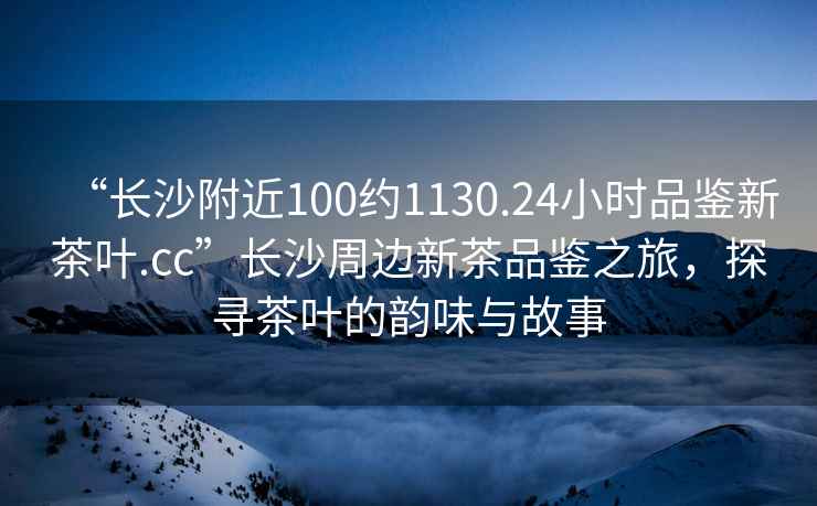 “長(cháng)沙附近100約1130.24小時(shí)品鑒新茶葉.cc”長(cháng)沙周邊新茶品鑒之旅，探尋茶葉的韻味與故事
