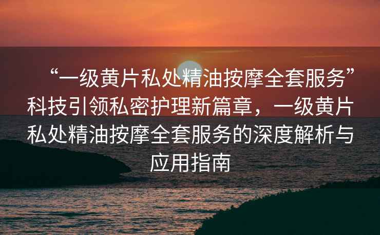 “一級黃片私處精油按摩全套服務(wù)”科技引領(lǐng)私密護理新篇章，一級黃片私處精油按摩全套服務(wù)的深度解析與應用指南
