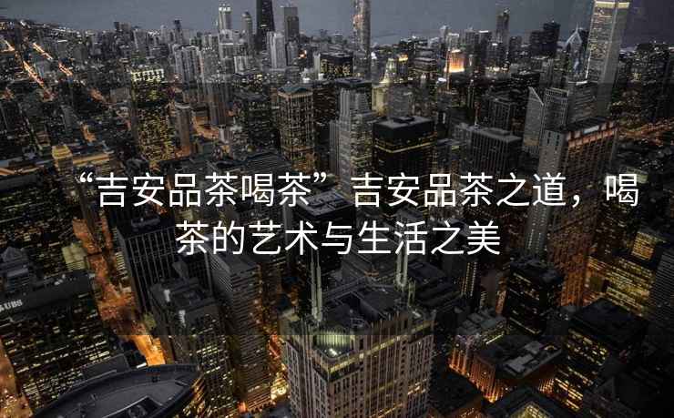 “吉安品茶喝茶”吉安品茶之道，喝茶的藝術(shù)與生活之美