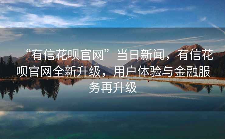 “有信花唄官網(wǎng)”當日新聞，有信花唄官網(wǎng)全新升級，用戶(hù)體驗與金融服務(wù)再升級