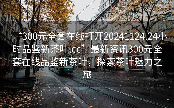 “300元全套在線(xiàn)打開(kāi)20241124.24小時(shí)品鑒新茶葉.cc”最新資訊300元全套在線(xiàn)品鑒新茶葉，探索茶葉魅力之旅