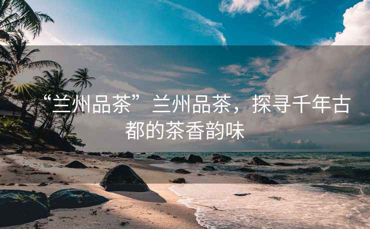 “蘭州品茶”蘭州品茶，探尋千年古都的茶香韻味