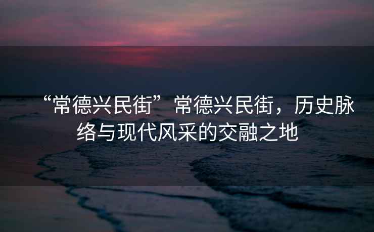 “常德興民街”常德興民街，歷史脈絡(luò )與現代風(fēng)采的交融之地