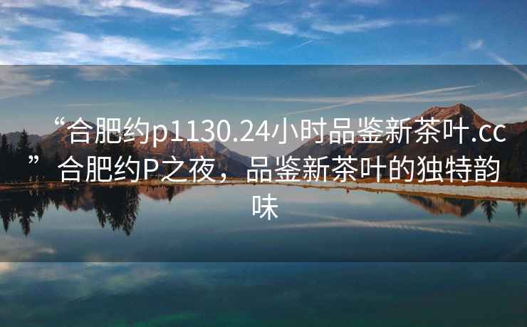 “合肥約p1130.24小時(shí)品鑒新茶葉.cc”合肥約P之夜，品鑒新茶葉的獨特韻味