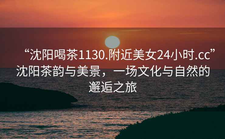“沈陽(yáng)喝茶1130.附近美女24小時(shí).cc”沈陽(yáng)茶韻與美景，一場(chǎng)文化與自然的邂逅之旅