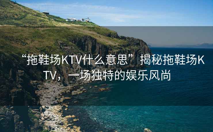 “拖鞋場(chǎng)KTV什么意思”揭秘拖鞋場(chǎng)KTV，一場(chǎng)獨特的娛樂(lè )風(fēng)尚