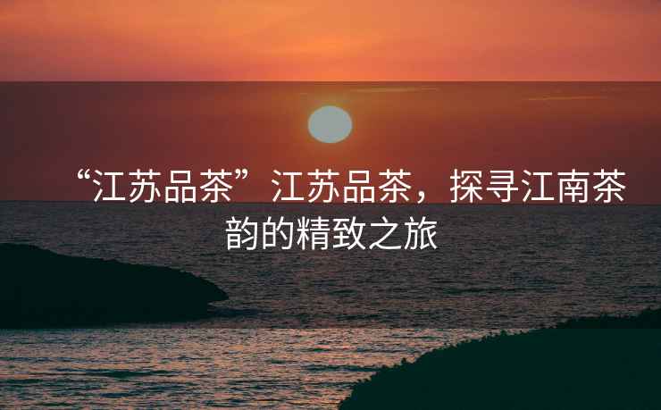“江蘇品茶”江蘇品茶，探尋江南茶韻的精致之旅