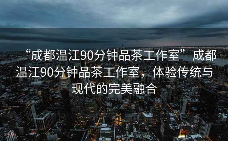 “成都溫江90分鐘品茶工作室”成都溫江90分鐘品茶工作室，體驗傳統與現代的完美融合
