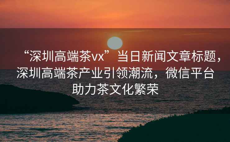 “深圳高端茶vx”當日新聞文章標題，深圳高端茶產(chǎn)業(yè)引領(lǐng)潮流，微信平臺助力茶文化繁榮
