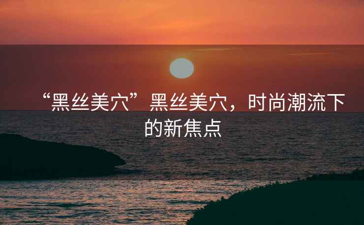 “黑絲美穴”黑絲美穴，時(shí)尚潮流下的新焦點(diǎn)