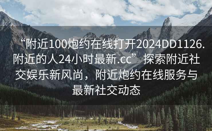 “附近100炮約在線(xiàn)打開(kāi)2024DD1126.附近的人24小時(shí)最新.cc”探索附近社交娛樂(lè )新風(fēng)尚，附近炮約在線(xiàn)服務(wù)與最新社交動(dòng)態(tài)
