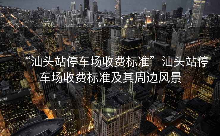 “汕頭站停車(chē)場(chǎng)收費標準”汕頭站停車(chē)場(chǎng)收費標準及其周邊風(fēng)景