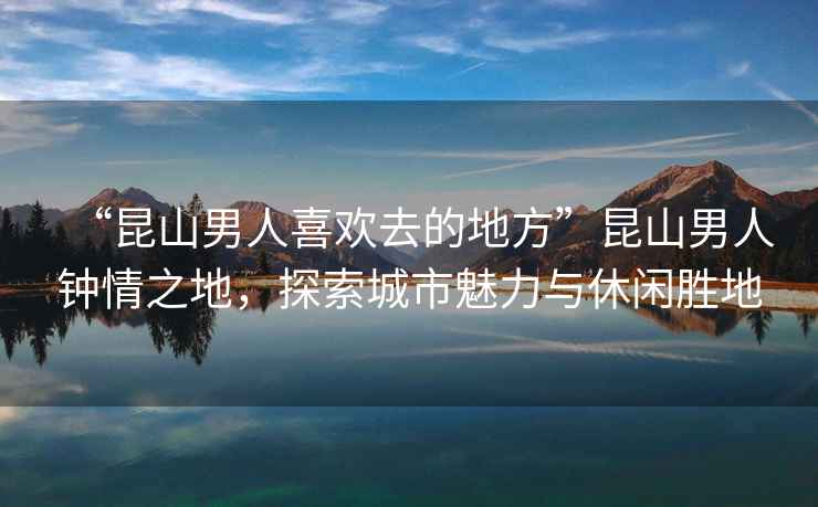 “昆山男人喜歡去的地方”昆山男人鐘情之地，探索城市魅力與休閑勝地