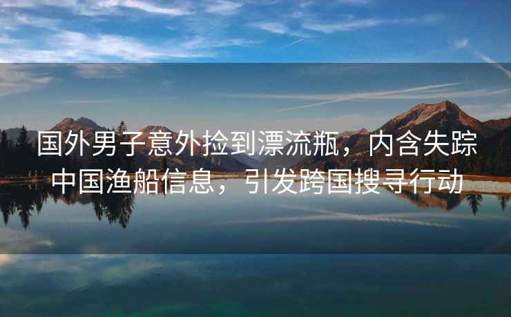 國外男子意外撿到漂流瓶，內含失蹤中國漁船信息，引發(fā)跨國搜尋行動(dòng)