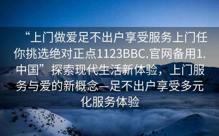 “上門(mén)做愛(ài)足不出戶(hù)享受服務(wù)上門(mén)任你挑選絕對正點(diǎn)1123BBC.官網(wǎng)備用1.中國”探索現代生活新體驗，上門(mén)服務(wù)與愛(ài)的新概念—足不出戶(hù)享受多元化服務(wù)體驗