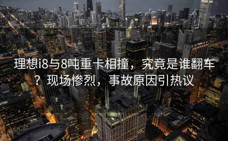 理想i8與8噸重卡相撞，究竟是誰(shuí)翻車(chē)？現場(chǎng)慘烈，事故原因引熱議