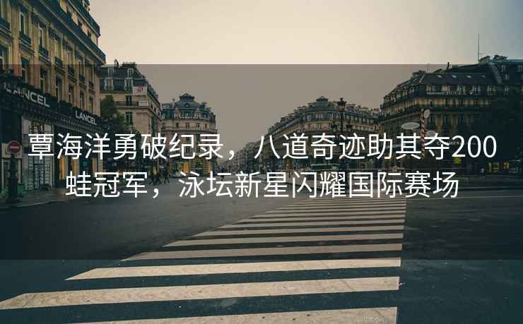 覃海洋勇破紀錄，八道奇跡助其奪200蛙冠軍，泳壇新星閃耀國際賽場(chǎng)