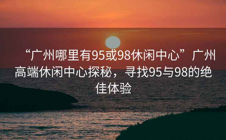“廣州哪里有95或98休閑中心”廣州高端休閑中心探秘，尋找95與98的絕佳體驗